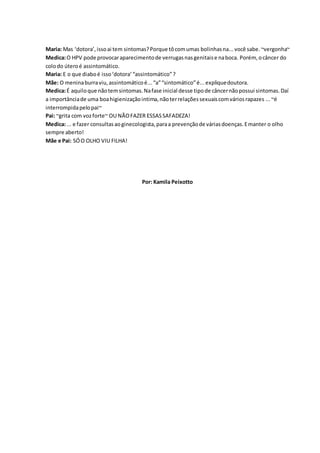 Maria: Mas ‘dotora’, isso ai tem sintomas? Porque tô com umas bolinhas na... você sabe. ~vergonha~ 
Medica: O HPV pode provocar aparecimento de verrugas nas genitais e na boca. Porém, o câncer do 
colo do útero é assintomático. 
Maria: E o que diabo é isso ‘dotora’ “assintomático” ? 
Mãe: O menina burra viu, assintomático é... “a” “sintomático” é... explique doutora. 
Medica: É aquilo que não tem sintomas. Na fase inicial desse tipo de câncer não possui sintomas. Daí 
a importância de uma boa higienização intima, não ter relações sexuais com vários rapazes ... ~é 
interrompida pelo pai~ 
Pai: ~grita com voz forte~ OU NÃO FAZER ESSAS SAFADEZA! 
Medica: ... e fazer consultas ao ginecologista, para a prevenção de várias doenças. E manter o olho 
sempre aberto! 
Mãe e Pai: SÓ O OLHO VIU FILHA! 
Por: Kamila Peixotto 
