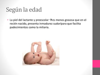 Según la edad
• La piel del lactante y preescolar es menos grasosa que en el
recién nacido, presenta inmadurez sudorípara que facilita
padecimientos como la miliaria.
 