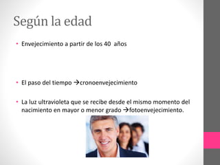 Según la edad
• Envejecimiento a partir de los 40 años
• El paso del tiempo cronoenvejecimiento
• La luz ultravioleta que se recibe desde el mismo momento del
nacimiento en mayor o menor grado fotoenvejecimiento.
 