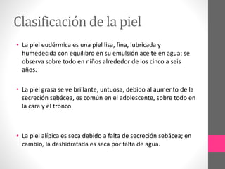 Clasificación de la piel
• La piel eudérmica es una piel lisa, fina, lubricada y
humedecida con equilibro en su emulsión aceite en agua; se
observa sobre todo en niños alrededor de los cinco a seis
años.
• La piel grasa se ve brillante, untuosa, debido al aumento de la
secreción sebácea, es común en el adolescente, sobre todo en
la cara y el tronco.
• La piel alípica es seca debido a falta de secreción sebácea; en
cambio, la deshidratada es seca por falta de agua.
 