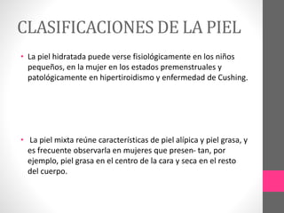 CLASIFICACIONES DE LA PIEL
• La piel hidratada puede verse fisiológicamente en los niños
pequeños, en la mujer en los estados premenstruales y
patológicamente en hipertiroidismo y enfermedad de Cushing.
• La piel mixta reúne características de piel alípica y piel grasa, y
es frecuente observarla en mujeres que presen- tan, por
ejemplo, piel grasa en el centro de la cara y seca en el resto
del cuerpo.
 