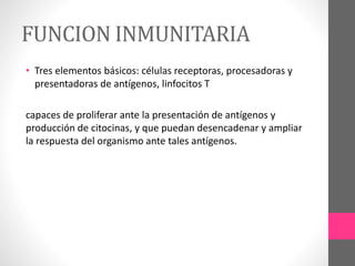 FUNCION INMUNITARIA
• Tres elementos básicos: células receptoras, procesadoras y
presentadoras de antígenos, linfocitos T
capaces de proliferar ante la presentación de antígenos y
producción de citocinas, y que puedan desencadenar y ampliar
la respuesta del organismo ante tales antígenos.
 