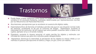  Puede llegar a tener trastornos como tienen su origen en una asociación entre: Un estado
somático y Un escenario fantasma, cualidades determinadas por representaciones inscritas
por los Mecanismos de Plasticidad Neurona.
 Alucinaciones; percepciones que se acontecen en ausencia de objetos reales,
 Hipermetamorfosis de Kernicka: el individuo percibe más que en una situación normal, todo
les estimula, usualmente se da por el consumo de drogas. Hiperestesia: aumenta la
intensidad de los estímulos, de tal manera que estos pueden ocasionar daño o dañar a los
sujetos, ejemplo: la luz o el sonido molesta.
 Oxiestesia: aumenta la riqueza sensorial, el sujeto percibe los objetos y estímulos con
infinidad de matices que para otro individuo pasan desapercibidos.
 Hipoestesia: disminuye la intensidad, la percepción de los objetos es menos nítida y a un
individuo le parecen percepciones en blanco y negro, en gris, como con neblina.
Trastornos
 