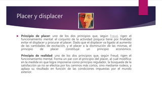 Placer y displacer
 Principio de placer: uno de los dos principios que, según Freud, rigen el
funcionamiento mental: el conjunto de la actividad psíquica tiene por finalidad
evitar el displacer y procurar el placer. Dado que el displacer va ligado al aumento
de las cantidades de excitación, y el placer a la disminución de las mismas, el
principio de placer constituye un principio económico.
Principio de realidad: uno de los dos principios que, según Freud, rigen el
funcionamiento mental. Forma un par con el principio del placer, al cual modifica:
en la medida en que logra imponerse como principio regulador, la búsqueda de la
satisfacción ya no se efectúa por los caminos más cortos, sino mediante rodeos, y
aplaza su resultado en función de las condiciones impuestas por el mundo
exterior.
 
