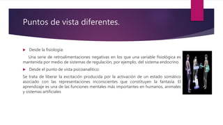 Puntos de vista diferentes.
 Desde la fisiología:
Una serie de retroalimentaciones negativas en los que una variable fisiológica es
mantenida por medio de sistemas de regulación, por ejemplo, del sistema endocrino.
 Desde el punto de vista psicoanalítico:
Se trata de liberar la excitación producida por la activación de un estado somático
asociado con las representaciones inconscientes que constituyen la fantasía. El
aprendizaje es una de las funciones mentales más importantes en humanos, animales
y sistemas artificiales
 
