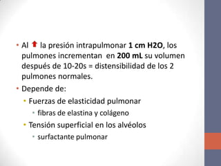 • Al la presión intrapulmonar 1 cm H2O, los
  pulmones incrementan en 200 mL su volumen
  después de 10-20s = distensibilidad de los 2
  pulmones normales.
• Depende de:
  • Fuerzas de elasticidad pulmonar
    • fibras de elastina y colágeno
 • Tensión superficial en los alvéolos
    • surfactante pulmonar
 