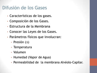 Difusión de los Gases
  •   Características de los gases.
  •   Composición de los Gases.
  •   Estructura de la Membrana
  •   Conocer las Leyes de los Gases.
  •   Parámetros físicos que involucran:
      •   Presión ()
      •   Temperatura
      •   Volumen
      •   Humedad (Vapor de Agua)
      •   Permeabilidad de la membrana Alvéolo-Capilar.
 