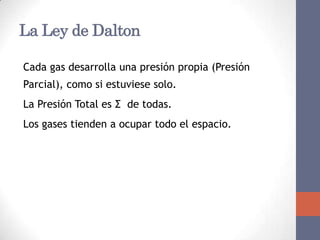 La Ley de Dalton

Cada gas desarrolla una presión propia (Presión
Parcial), como si estuviese solo.
La Presión Total es Σ de todas.
Los gases tienden a ocupar todo el espacio.
 
