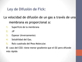 El Coeficiente de Difusión de los Gases
 Ley de Difusión de Fick:

La velocidad de difusión de un gas a través de una
      membrana es proporcional a:
 1.    Superficie de la membrana
 2.    P
 3.    Espesor (Inversamente)
 4.    Solubilidad del Gas.
 5.    Raíz cuadrada del Peso Molecular.
 El caso del CO2: tiene menor gradiente que el O2 pero difunde
 más rápido
 