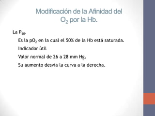 Modificación de la Afinidad del
                  O2 por la Hb.
La P50.
 Es la pO2 en la cual el 50% de la Hb está saturada.
 Indicador útil
 Valor normal de 26 a 28 mm Hg.
 Su aumento desvía la curva a la derecha.
 