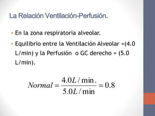 La Relación Ventilación-Perfusión.

• En la zona respiratoria alveolar.

• Equilibrio entre la Ventilación Alveolar =(4.0
  L/min) y la Perfusión o GC derecho = (5.0
  L/min).


               4.0 L / min .
      Normal                 0.8
               5.0 L / min
 