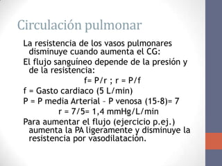 Circulación pulmonar
 La resistencia de los vasos pulmonares
   disminuye cuando aumenta el CG:
 El flujo sanguíneo depende de la presión y
   de la resistencia:
                  f= P/r ; r = P/f
 f = Gasto cardiaco (5 L/min)
 P = P media Arterial – P venosa (15-8)= 7
           r = 7/5= 1,4 mmHg/L/min
 Para aumentar el flujo (ejercicio p.ej.)
   aumenta la PA ligeramente y disminuye la
   resistencia por vasodilatación.
 