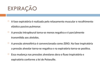 EXPIRAÇÃO
 A fase expiratória é realizada pelo relaxamento muscular e recolhimento
elástico passivo pulmonar.
 A pressão intrapleural torna-se menos negativa e é parcialmente
transmitida aos alvéolos.
 A pressão atmosférica é convencionada como ZERO. Na fase inspiratória
a pressão alveolar torna-se negativa e na expiratória torna-se positiva.
 Essa mudança nas pressões alveolares dera o fluxo inspiratório e
expiratório conforme a lei de Poiseuille.
 