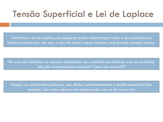 Tensão Superficial e Lei de Laplace
Conforme a lei de Laplace, as pequenas bolhas descarregam todo o seu conteúdo nas
bolhas maiores uma vez que, o raio da esfera menor imprime uma grande pressão interna.
No caso dos alvéolos, os menores evacuariam seu conteúdo nos maiores, mas ao contrário,
eles são extremamente estáveis!!! Como isso ocorre???
Graças ao surfactante pulmonar, que diminui acentuadamente a tensão superficial dos
alvéolos com raios menores em comparação com os de maior raio
 