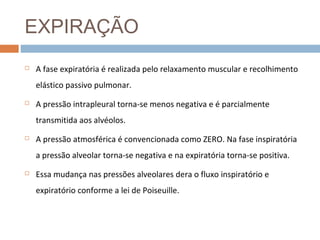 EXPIRAÇÃO 
 A fase expiratória é realizada pelo relaxamento muscular e recolhimento 
elástico passivo pulmonar. 
 A pressão intrapleural torna-se menos negativa e é parcialmente 
transmitida aos alvéolos. 
 A pressão atmosférica é convencionada como ZERO. Na fase inspiratória 
a pressão alveolar torna-se negativa e na expiratória torna-se positiva. 
 Essa mudança nas pressões alveolares dera o fluxo inspiratório e 
expiratório conforme a lei de Poiseuille. 
 