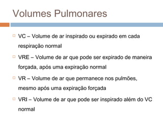 Volumes Pulmonares 
 VC – Volume de ar inspirado ou expirado em cada 
respiração normal 
 VRE – Volume de ar que pode ser expirado de maneira 
forçada, após uma expiração normal 
 VR – Volume de ar que permanece nos pulmões, 
mesmo após uma expiração forçada 
 VRI – Volume de ar que pode ser inspirado além do VC 
normal 
 
