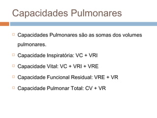 Capacidades Pulmonares 
 Capacidades Pulmonares são as somas dos volumes 
pulmonares. 
 Capacidade Inspiratória: VC + VRI 
 Capacidade Vital: VC + VRI + VRE 
 Capacidade Funcional Residual: VRE + VR 
 Capacidade Pulmonar Total: CV + VR 
 