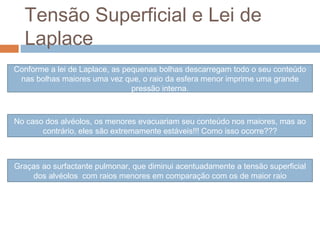 Tensão Superficial e Lei de 
Laplace 
Conforme a lei de Laplace, as pequenas bolhas descarregam todo o seu conteúdo 
nas bolhas maiores uma vez que, o raio da esfera menor imprime uma grande 
pressão interna. 
No caso dos alvéolos, os menores evacuariam seu conteúdo nos maiores, mas ao 
contrário, eles são extremamente estáveis!!! Como isso ocorre??? 
Graças ao surfactante pulmonar, que diminui acentuadamente a tensão superficial 
dos alvéolos com raios menores em comparação com os de maior raio 
