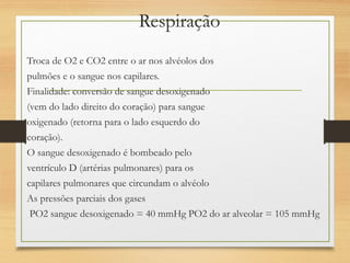 Respiração
Troca de O2 e CO2 entre o ar nos alvéolos dos
pulmões e o sangue nos capilares.
Finalidade: conversão de sangue desoxigenado
(vem do lado direito do coração) para sangue
oxigenado (retorna para o lado esquerdo do
coração).
O sangue desoxigenado é bombeado pelo
ventrículo D (artérias pulmonares) para os
capilares pulmonares que circundam o alvéolo
As pressões parciais dos gases
PO2 sangue desoxigenado = 40 mmHg PO2 do ar alveolar = 105 mmHg
 