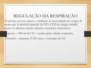 REGULAÇÃO DA RESPIRAÇÃO
O sistema nervoso ajusta a ventilação às necessidades do corpo, de
modo que as pressões parciais de O2 e CO2 no sangue arterial
pouco se alteram; mesmo durante exercícios extenuantes.
Repouso – 200 ml de O2 – usados pelas células corporais;
Exercício – aumenta 15-20 vezes o consumo de O2
 