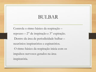 BULBAR
Controla o ritmo básico da respiração –
repouso – 2” de inspiração e 3” expiração.
Dentro da área de periodicidade bulbar –
neurônios inspiratórios e expiratórios.
O ritmo básico da respiração inicia com os
impulsos nervosos gerados na área
inspiratória.
 