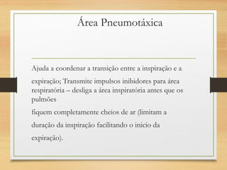 Área Pneumotáxica
Ajuda a coordenar a transição entre a inspiração e a
expiração; Transmite impulsos inibidores para área
respiratória – desliga a área inspiratória antes que os
pulmões
fiquem completamente cheios de ar (limitam a
duração da inspiração facilitando o inicio da
expiração).
 