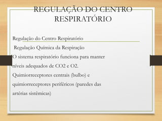 REGULAÇÃO DO CENTRO
RESPIRATÓRIO
Regulação do Centro Respiratório
Regulação Química da Respiração
O sistema respiratório funciona para manter
níveis adequados de CO2 e O2.
Quimiorreceptores centrais (bulbo) e
quimiorreceptores periféricos (paredes das
artérias sistêmicas)
 