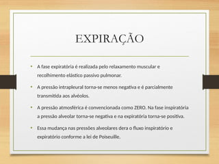 EXPIRAÇÃO
• A fase expiratória é realizada pelo relaxamento muscular e
recolhimento elástico passivo pulmonar.
• A pressão intrapleural torna-se menos negativa e é parcialmente
transmitida aos alvéolos.
• A pressão atmosférica é convencionada como ZERO. Na fase inspiratória
a pressão alveolar torna-se negativa e na expiratória torna-se positiva.
• Essa mudança nas pressões alveolares dera o fluxo inspiratório e
expiratório conforme a lei de Poiseuille.
 