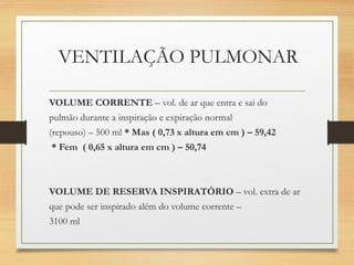 VENTILAÇÃO PULMONAR
VOLUME CORRENTE – vol. de ar que entra e sai do
pulmão durante a inspiração e expiração normal
(repouso) – 500 ml * Mas ( 0,73 x altura em cm ) – 59,42
* Fem ( 0,65 x altura em cm ) – 50,74
VOLUME DE RESERVA INSPIRATÓRIO – vol. extra de ar
que pode ser inspirado além do volume corrente –
3100 ml
 