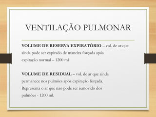 VENTILAÇÃO PULMONAR
VOLUME DE RESERVA EXPIRATÓRIO – vol. de ar que
ainda pode ser expirado de maneira forçada após
expiração normal – 1200 ml
VOLUME DE RESIDUAL – vol. de ar que ainda
permanece nos pulmões após expiração forçada.
Representa o ar que não pode ser removido dos
pulmões - 1200 ml.
 