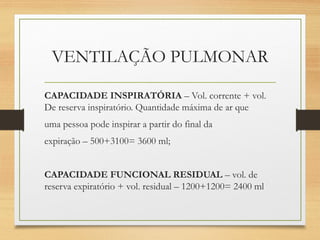 VENTILAÇÃO PULMONAR
CAPACIDADE INSPIRATÓRIA – Vol. corrente + vol.
De reserva inspiratório. Quantidade máxima de ar que
uma pessoa pode inspirar a partir do final da
expiração – 500+3100= 3600 ml;
CAPACIDADE FUNCIONAL RESIDUAL – vol. de
reserva expiratório + vol. residual – 1200+1200= 2400 ml
 