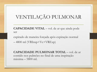 VENTILAÇÃO PULMONAR
CAPACIDADE VITAL – vol. de ar que ainda pode
ser
expirado de maneira forçada após expiração normal
– 4800 ml (VRInsp+Vc+VRExp)
CAPACIDADE PULMONAR TOTAL – vol. de ar
contido nos pulmões no final de uma inspiração
máxima – 5800 ml.
 