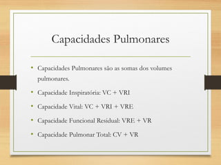 Capacidades Pulmonares
• Capacidades Pulmonares são as somas dos volumes
pulmonares.
• Capacidade Inspiratória: VC + VRI
• Capacidade Vital: VC + VRI + VRE
• Capacidade Funcional Residual: VRE + VR
• Capacidade Pulmonar Total: CV + VR
 