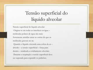 Tensão superficial do
líquido alveolar
Tensão superficial do líquido alveolar
Origina-se em todas as interfaces ar-água –
moléculas polares de água são mais
fortemente atraídas umas as outras do que as
moléculas gasosas no ar;
Quando o líquido circunda uma esfera de ar –
alvéolo – a tensão superficial – força para
dentro – tendendo a colabamento alveolar;
Durante a respiração a tensão superficial deve
ser superada para expandir os pulmões;
 