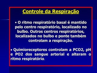 Controle da Respiração
• O ritmo respiratório basal é mantido
pelo centro respiratório, localizado no
bulbo. Outros centros respiratórios,
localizados no bulbo e ponte também
controlam a respiração.
 Quimioreceptores controlam a PCO2, pH
e PO2 dos sangue arterial e alteram o
ritmo respiratório.
 