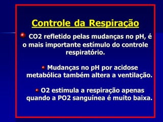 Controle da Respiração
CO2 refletido pelas mudanças no pH, é
o mais importante estímulo do controle
respiratório.
Mudanças no pH por acidose
metabólica também altera a ventilação.
O2 estimula a respiração apenas
quando a PO2 sanguínea é muito baixa.
 