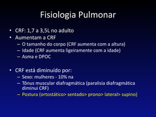 Fisiologia Pulmonar
• CRF: 1,7 a 3,5L no adulto
• Aumentam a CRF
– O tamanho do corpo (CRF aumenta com a altura)
– Idade (CRF aumenta ligeiramente com a idade)
– Asma e DPOC
• CRF está diminuído por:
– Sexo: mulheres - 10% na
– Tônus muscular diafragmática (paralisia diafragmática
diminui CRF)
– Postura (ortostático> sentado> prono> lateral> supino)
 