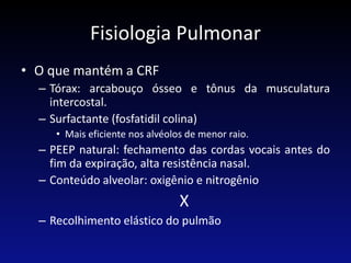 Fisiologia Pulmonar
• O que mantém a CRF
– Tórax: arcabouço ósseo e tônus da musculatura
intercostal.
– Surfactante (fosfatidil colina)
• Mais eficiente nos alvéolos de menor raio.
– PEEP natural: fechamento das cordas vocais antes do
fim da expiração, alta resistência nasal.
– Conteúdo alveolar: oxigênio e nitrogênio
X
– Recolhimento elástico do pulmão
 