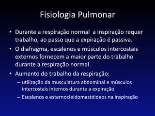Fisiologia Pulmonar
• Durante a respiração normal a inspiração requer
trabalho, ao passo que a expiração é passiva.
• O diafragma, escalenos e músculos intercostais
externos fornecem a maior parte do trabalho
durante a respiração normal.
• Aumento do trabalho da respiração:
– utilização da musculatura abdominal e músculos
intercostais internos durante a expiração
– Escalenos e esternocleidomastóideos na inspiração
 