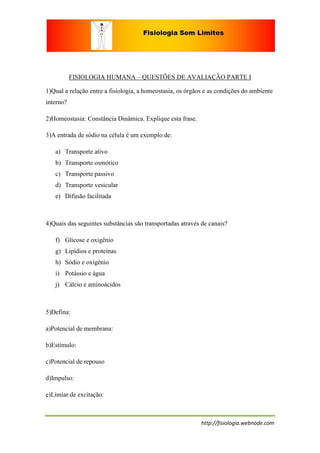 FISIOLOGIA HUMANA – QUESTÕES DE AVALIAÇÃO PARTE I

1)Qual a relação entre a fisiologia, a homeostasia, os órgãos e as condições do ambiente
interno?

2)Homeostasia: Constância Dinâmica. Explique esta frase.

3)A entrada de sódio na célula é um exemplo de:

   a) Transporte ativo
   b) Transporte osmótico
   c) Transporte passivo
   d) Transporte vesicular
   e) Difusão facilitada



4)Quais das seguintes substâncias são transportadas através de canais?

   f) Glicose e oxigênio
   g) Lipídios e proteínas
   h) Sódio e oxigênio
   i) Potássio e água
   j) Cálcio e aminoácidos



5)Defina:

a)Potencial de membrana:

b)Estímulo:

c)Potencial de repouso

d)Impulso:

e)Limiar de excitação:



                                                            http://fisiologia.webnode.com
 