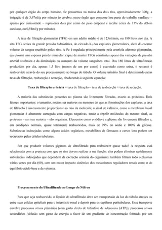 por qualquer órgão do corpo humano. Se pensarmos na massa dos dois rins, aproximadamente 300g, a
irrigação é de 3,67ml/g por minuto (o cérebro, outro órgão que consome boa parte do trabalho cardíaco –
apenas por curiosidade – representa dois por cento do peso corporal e recebe cerca de 15% do débito
cardíaco, ou 0,54ml/g por minuto).
A taxa de filtração glomerular (TFG) em um adulto médio é de 125ml/min, ou 180 litros por dia. A
alta TFG deriva da grande pressão hidrostática, do elevado Kf dos capilares glomerulares, além do enorme
volume de sangue recebido pelos rins. A Pc é regulada principalmente pela arteríola aferente glomerular,
que possui uma espessa parede muscular, capaz de manter TFGs constantes apesar das variações da pressão
arterial sistêmica e da diminuição ou aumento do volume sanguíneo total. Dos 180 litros de ultrafiltrado
produzidos por dia, apenas 1,5 litro (menos de um por cento) é excretado como urina, o restante é
reabsorvido através do seu processamento ao longo do túbulo. O volume urinário final é determinado pelas
taxas de filtração, reabsorção e secreção, obedecendo à seguinte equação:
Taxa de filtração urinária = taxa de filtração – taxa de reabsorção + taxa de secreção.
A maioria das substâncias presentes no plasma são livremente filtradas, exceto as proteínas. Dois
fatores importantes: o tamanho, podem ser maiores ou menores do que as fenestrações dos capilares, a taxa
de filtração é inversamente proporcional ao raio da molécula; o sinal de valência, como a membrana basal
glomerular é altamente carregada com cargas negativas, tende a repelir moléculas do mesmo sinal, as
proteínas – em sua maioria – são negativas. Elementos como o sódio e a glicose são livremente filtrados e,
em condições normais, quase totalmente reabsorvidos, mais de 99% do sódio e 100% da glicose.
Substâncias indesejadas como alguns ácidos orgânicos, metabólitos de fármacos e certos íons podem ser
secretados pelas células tubulares.
Por que produzir volumes gigantes de ultrafiltrado para reabsorver quase tudo? A resposta está
relacionada com a presteza com que os rins devem realizar a sua função: eles podem eliminar rapidamente
substâncias indesejadas que dependem da excreção urinária do organismo; também filtram todo o plasmas
várias vezes por dia (60), com um maior impacto sistêmico dos mecanismos reguladores renais como o do
equilíbrio ácido-base e da volemia.
Processamento do Ultrafiltrado ao Longo do Néfron
Para que seja reabsorvido, o líquido do ultrafiltrado deve ser transportado da luz do túbulo através ou
entre suas células epiteliais para o interstício renal e depois para os capilares peritubulares. Esse transporte
envolve processos ativos primários (com gasto direto de trifosfato de adenosina (ATP)), processos ativos
secundários (difusão sem gasto de energia a favor de um gradiente de concentração formado por um
 