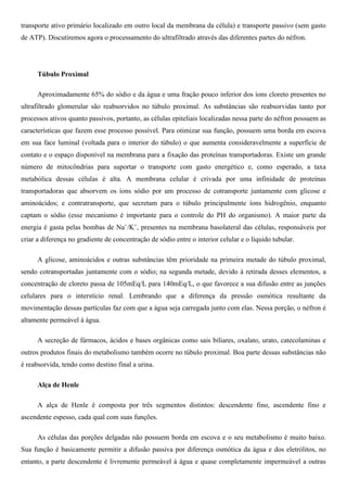 transporte ativo primário localizado em outro local da membrana da célula) e transporte passivo (sem gasto
de ATP). Discutiremos agora o processamento do ultrafiltrado através das diferentes partes do néfron.
Túbulo Proximal
Aproximadamente 65% do sódio e da água e uma fração pouco inferior dos íons cloreto presentes no
ultrafiltrado glomerular são reabsorvidos no túbulo proximal. As substâncias são reabsorvidas tanto por
processos ativos quanto passivos, portanto, as células epiteliais localizadas nessa parte do néfron possuem as
características que fazem esse processo possível. Para otimizar sua função, possuem uma borda em escova
em sua face luminal (voltada para o interior do túbulo) o que aumenta consideravelmente a superfície de
contato e o espaço disponível na membrana para a fixação das proteínas transportadoras. Existe um grande
número de mitocôndrias para suportar o transporte com gasto energético e, como esperado, a taxa
metabólica dessas células é alta. A membrana celular é crivada por uma infinidade de proteínas
transportadoras que absorvem os íons sódio por um processo de cotransporte juntamente com glicose e
aminoácidos; e contratransporte, que secretam para o túbulo principalmente íons hidrogênio, enquanto
captam o sódio (esse mecanismo é importante para o controle do PH do organismo). A maior parte da
energia é gasta pelas bombas de Na+
/K+
, presentes na membrana basolateral das células, responsáveis por
criar a diferença no gradiente de concentração de sódio entre o interior celular e o líquido tubular.
A glicose, aminoácidos e outras substâncias têm prioridade na primeira metade do túbulo proximal,
sendo cotransportadas juntamente com o sódio; na segunda metade, devido à retirada desses elementos, a
concentração de cloreto passa de 105mEq/L para 140mEq/L, o que favorece a sua difusão entre as junções
celulares para o interstício renal. Lembrando que a diferença da pressão osmótica resultante da
movimentação dessas partículas faz com que a água seja carregada junto com elas. Nessa porção, o néfron é
altamente permeável à água.
A secreção de fármacos, ácidos e bases orgânicas como sais biliares, oxalato, urato, catecolaminas e
outros produtos finais do metabolismo também ocorre no túbulo proximal. Boa parte dessas substâncias não
é reabsorvida, tendo como destino final a urina.
Alça de Henle
A alça de Henle é composta por três segmentos distintos: descendente fino, ascendente fino e
ascendente espesso, cada qual com suas funções.
As células das porções delgadas não possuem borda em escova e o seu metabolismo é muito baixo.
Sua função é basicamente permitir a difusão passiva por diferença osmótica da água e dos eletrólitos, no
entanto, a parte descendente é livremente permeável à água e quase completamente impermeável a outras
 