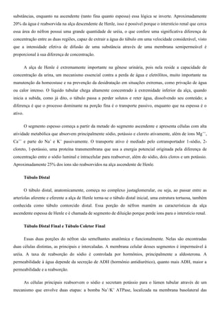 substâncias, enquanto na ascendente (tanto fina quanto espessa) essa lógica se inverte. Aproximadamente
20% da água é reabsorvida na alça descendente de Henle, isso é possível porque o interstício renal que cerca
essa área do néfron possui uma grande quantidade de uréia, o que confere uma significativa diferença de
concentração entre as duas regiões, capaz de extrair a água do túbulo em uma velocidade considerável, visto
que a intensidade efetiva de difusão de uma substância através de uma membrana semipermeável é
proporcional à sua diferença de concentração.
A alça de Henle é extremamente importante na gênese urinária, pois nela reside a capacidade de
concentração da urina, um mecanismo essencial contra a perda de água e eletrólitos, muito importante na
manutenção da homeostase e na prevenção da desidratação em situações extremas, como privação de água
ou calor intenso. O líquido tubular chega altamente concentrado à extremidade inferior da alça, quando
inicia a subida, como já dito, o túbulo passa a perder solutos e reter água, dissolvendo seu conteúdo; a
diferença é que o processo dominante na porção fina é o transporte passivo, enquanto que na espessa é o
ativo.
O segmento espesso começa a partir da metade do segmento ascendente e apresenta células com alta
atividade metabólica que absorvem principalmente sódio, potássio e cloreto ativamente, além de íons Mg++
,
Ca++
e parte do Na+
e K+
passivamente. O transporte ativo é mediado pelo cotransportador 1-sódio, 2-
cloreto, 1-potássio, uma proteína transmembrana que usa a energia potencial originada pela diferença de
concentração entre o sódio luminal e intracelular para reabsorver, além do sódio, dois cloros e um potássio.
Aproximadamente 25% dos íons são reabsorvidos na alça ascendente de Henle.
Túbulo Distal
O túbulo distal, anatomicamente, começa no complexo justaglomerular, ou seja, ao passar entre as
arteríolas aferente e eferente a alça de Henle torna-se o túbulo distal inicial, uma estrutura tortuosa, também
conhecida como túbulo contorcido distal. Essa porção do néfron mantém as características da alça
ascendente espessa de Henle e é chamada de segmento de diluição porque perde íons para o interstício renal.
Túbulo Distal Final e Túbulo Coletor Final
Essas duas porções do néfron são semelhantes anatômica e funcionalmente. Nelas são encontradas
duas células distintas, as principais e intercaladas. A membrana celular desses segmentos é impermeável à
uréia. A taxa de reabsorção do sódio é controlada por hormônios, principalmente a aldosterona. A
permeabilidade à água depende da secreção de ADH (hormônio antidiurético), quanto mais ADH, maior a
permeabilidade e a reabsorção.
As células principais reabsorvem o sódio e secretam potássio para o lúmen tubular através de um
mecanismo que envolve duas etapas: a bomba Na+
/K+
ATPase, localizada na membrana basolateral das
 