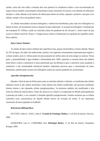 células, retira três íons sódio e introduz dois íons potássio no citoplasma celular e essa movimentação de
cargas iônicas mantém concentrações intracelulares desses elementos favoráveis à sua difusão em diferentes
direções; o sódio difunde-se do interior do túbulo para dentro da célula, enquanto o potássio vaza para a luz
tubular, sempre a favor do gradiente iônico.
As células intercaladas secretam hidrogênio e reabsorvem bicarbonato, para cada novo hidrogênio no
lúmen do duto, um bicarbonato torna-se disponível para reabsorção. A secreção de hidrogênio é mediada por
um transporte H+
-ATPase e pode ser realizada contra um gradiente de até mil para 1, muito maior da que
ocorre no túbulo inicial de 10 para 1. O papel dessas células é fundamental na regulação do equilíbrio ácido-
base corpóreo.
Duto Coletor Medular
As células do duto coletor medular têm superfícies lisas, poucas mitocôndrias e forma cuboide. Menos
de 10% da água e do sódio são reabsorvidos, porém é um segmento extremamente importante para regular o
volume urinário, pois é o último ponto de processamento do néfron antes da urina atingir os ureteres. Nessa
parte, a permeabilidade à água também é determinada pelo ADH, seguindo as mesmas bases dos túbulos
distal final e coletor; é permeável à uréia, permitindo que ela difunda-se para o interstício renal, ajudando a
estabelecer a alta osmolaridade intersticial medular, importante processo para a concentração da urina;
finalmente, também pode secretar íons hidrogênio contra um enorme gradiente de concentração.
Aparelho Justaglomerular
Quando o final da alça de Henle passa entre as arteríolas aferente e eferente, as membranas das células
tubulares tocam as das células arteriolares. Estas últimas são células modificadas, não possuem membrana
elástica interna e são chamadas células justaglomerulares. As primeiras também são modificadas e têm
nome de células da mácula densa. Todas são sensíveis ao volume e à composição do filtrado (principalmente
à presença de sódio), o seu conjunto é chamado aparelho justaglomerular. Estudos mostram que as células
controlam essas características do líquido tubular através da secreção de renina. É um importante
mecanismo de auto-regulação ou feedback.
Referências Bibliográficas
GUYTON, Arthur C.; HALL, John E. Tratado de Fisiologia Médica. 11 ed. Rio de Janeiro: Elsevier,
2006.
JUNQUEIRA, Luiz C.; CARNEIRO, José. Histologia Básica. 11 ed. Rio de Janeiro: Guanabara
Koogan, 2008.
 