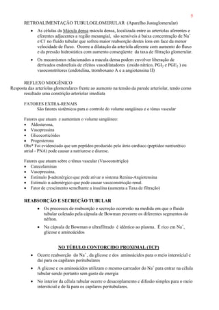 5
RETROALIMENTAÇÃO TUBULOGLOMERULAR (Aparelho Justaglomerular)
• As células da Mácula densa mácula densa, localizada entre as arteríolas aferentes e
eferentes adjacentes a região mesangial, são sensíveis à baixa concentração de Na+
e Cl-
no fluido tubular que sofreu maior reabsorção destes íons em face da menor
velocidade de fluxo. Ocorre a dilatação da arteríola aferente com aumento do fluxo
e da pressão hidrostática com aumento conseqüente da taxa de filtração glomerular.
• Os mecanismos relacionados a macula densa podem envolver liberação de
derivados endoteliais de efeitos vasodilatadores (oxido nítrico, PGI2 e PGE2 ) ou
vasoconstritores (endotelina, tromboxano A e a angiotensina II)
REFLEXO MIOGÊNICO
Resposta das arteríolas glomerulares frente ao aumento na tensão da parede arteriolar, tendo como
resultado uma constrição arteriolar imediata
FATORES EXTRA-RENAIS
São fatores sistêmicos para o controle do volume sangüíneo e o tônus vascular
Fatores que atuam e aumentam o volume sangüíneo:
• Aldosterona,
• Vasopressina
• Glicocorticóides
• Progesterona
Obs* Foi evidenciado que um peptídeo produzido pelo átrio cardíaco (peptídeo natriurético
atrial - PNA) pode causar a natriurese e diurese.
Fatores que atuam sobre o tônus vascular (Vasoconstrição)
• Catecolaminas
• Vasopressina.
• Estímulo β-adrenérgico que pode ativar o sistema Renina-Angiotensina
• Estímulo α-adrenérgico que pode causar vasoconstricção renal.
• Fator de crescimento semelhante a insulina (aumenta a Taxa de filtração)
REABSORÇÃO E SECREÇÃO TUBULAR
• Os processos de reabsorção e secreção ocorrerão na medida em que o fluido
tubular coletado pela cápsula de Bowman percorre os diferentes segmentos do
néfron.
• Na cápsula de Bowman o ultrafiltrado é idêntico ao plasma. É rico em Na+
,
glicose e aminoácidos
NO TÚBULO CONTORCIDO PROXIMAL (TCP)
• Ocorre reabsorção do Na+
, da glicose e dos aminoácidos para o meio intersticial e
daí para os capilares peritubulares
• A glicose e os aminoácidos utilizam o mesmo carreador do Na+
para entrar na célula
tubular sendo portanto sem gasto de energia
• No interior da célula tubular ocorre o desacoplamento e difusão simples para o meio
intersticial e de lá para os capilares peritubulares.
 