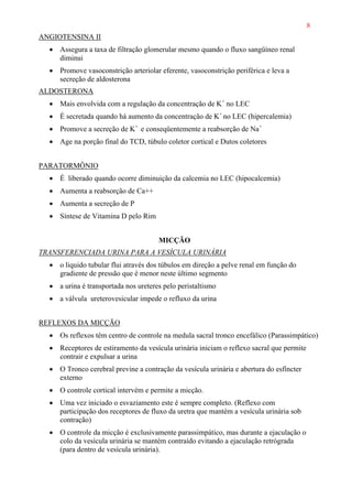 8
ANGIOTENSINA II
• Assegura a taxa de filtração glomerular mesmo quando o fluxo sangüíneo renal
diminui
• Promove vasoconstrição arteriolar eferente, vasoconstrição periférica e leva a
secreção de aldosterona
ALDOSTERONA
• Mais envolvida com a regulação da concentração de K+
no LEC
• É secretada quando há aumento da concentração de K+
no LEC (hipercalemia)
• Promove a secreção de K+
e conseqüentemente a reabsorção de Na+
• Age na porção final do TCD, túbulo coletor cortical e Dutos coletores
PARATORMÔNIO
• É liberado quando ocorre diminuição da calcemia no LEC (hipocalcemia)
• Aumenta a reabsorção de Ca++
• Aumenta a secreção de P
• Síntese de Vitamina D pelo Rim
MICÇÃO
TRANSFERENCIADA URINA PARA A VESÍCULA URINÁRIA
• o liquido tubular flui através dos túbulos em direção a pelve renal em função do
gradiente de pressão que é menor neste último segmento
• a urina é transportada nos ureteres pelo peristaltismo
• a válvula ureterovesicular impede o refluxo da urina
REFLEXOS DA MICÇÃO
• Os reflexos têm centro de controle na medula sacral tronco encefálico (Parassimpático)
• Receptores de estiramento da vesícula urinária iniciam o reflexo sacral que permite
contrair e expulsar a urina
• O Tronco cerebral previne a contração da vesícula urinária e abertura do esfíncter
externo
• O controle cortical intervém e permite a micção.
• Uma vez iniciado o esvaziamento este é sempre completo. (Reflexo com
participação dos receptores de fluxo da uretra que mantém a vesícula urinária sob
contração)
• O controle da micção é exclusivamente parassimpático, mas durante a ejaculação o
colo da vesícula urinária se mantém contraído evitando a ejaculação retrógrada
(para dentro de vesícula urinária).
 