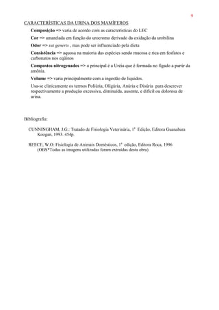 9
CARACTERÍSTICAS DA URINA DOS MAMÍFEROS
Composição => varia de acordo com as características do LEC
Cor => amarelada em função do urocromo derivado da oxidação da urobilina
Odor => sui generis , mas pode ser influenciado pela dieta
Consistência => aquosa na maioria das espécies sendo mucosa e rica em fosfatos e
carbonatos nos eqüinos
Compostos nitrogenados => o principal é a Uréia que é formada no fígado a partir da
amônia.
Volume => varia principalmente com a ingestão de líquidos.
Usa-se clinicamente os termos Poliúria, Oligúria, Anúria e Disúria para descrever
respectivamente a produção excessiva, diminuída, ausente, e difícil ou dolorosa de
urina.
Bibliografia:
CUNNINGHAM, J.G.: Tratado de Fisiologia Veterinária, 1a
Edição, Editora Guanabara
Koogan, 1993. 454p.
REECE, W.O: Fisiologia de Animais Domésticos, 1a
edição, Editora Roca, 1996
(OBS*Todas as imagens utilizadas foram extraídas desta obra)
 
