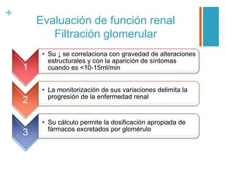+
Evaluación de función renal
Filtración glomerular
1
• Su ↓ se correlaciona con gravedad de alteraciones
estructurales y con la aparición de síntomas
cuando es <10-15ml/min
2
• La monitorización de sus variaciones delimita la
progresión de la enfermedad renal
3
• Su cálculo permite la dosificación apropiada de
fármacos excretados por glomérulo
 