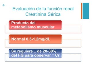 +
Evaluación de la función renal
Creatinina Sérica
Producto del
metabolismo muscular
Normal 0.5-1.2mg/dL
Se requiere ↓ de 20-30%
del FG para observar ↑ Cr
 