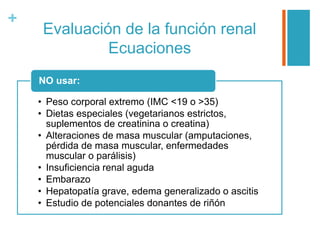 +
Evaluación de la función renal
Ecuaciones
• Peso corporal extremo (IMC <19 o >35)
• Dietas especiales (vegetarianos estrictos,
suplementos de creatinina o creatina)
• Alteraciones de masa muscular (amputaciones,
pérdida de masa muscular, enfermedades
muscular o parálisis)
• Insuficiencia renal aguda
• Embarazo
• Hepatopatía grave, edema generalizado o ascitis
• Estudio de potenciales donantes de riñón
NO usar:
 